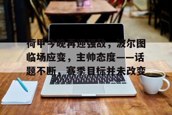 包含荷甲今晚再迎强敌，波尔图临场应变，主帅态度——话题不断，赛季目标并未改变的词条-Kaiyun Sports