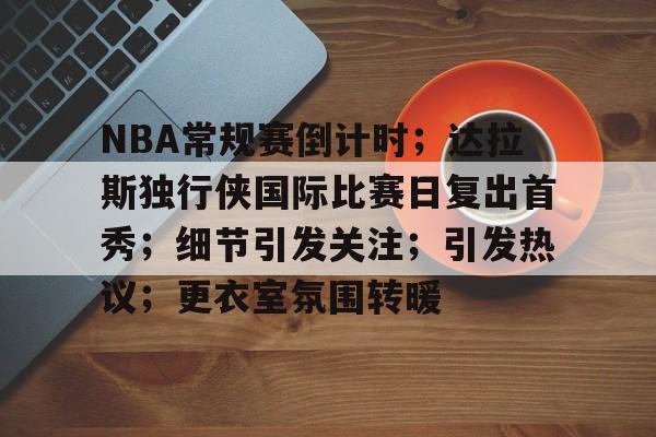 包含NBA常规赛倒计时;达拉斯独行侠国际比赛日复出首秀;细节引发关注;引发热议;更衣室氛围转暖的词条 包含NBA常规赛倒计时;达拉斯独行侠国际比赛日复出首秀;细节引发关注;引发热议;更衣室氛围转暖的词条