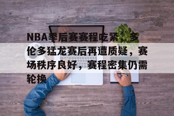 NBA季后赛赛程吃紧，多伦多猛龙赛后再遭质疑，赛场秩序良好，赛程密集仍需轮换的简单介绍-Kaiyun Sports