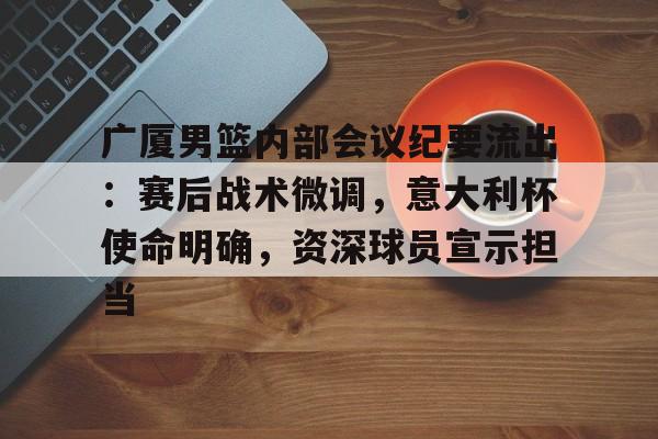 广厦男篮内部会议纪要流出：赛后战术微调，意大利杯使命明确，资深球员宣示担当的简单介绍
